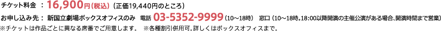 チケット料金：16,900円（税込）（正価19,440円のところ） お申し込み先 ：新国立劇場ボックスオフィスのみ  電話 03-5352-9999（10〜18時）　窓口 （10〜18時。18：00以降開演の主催公演がある場合、開演時間まで営業）※チケットは作品ごとに異なる席番でご用意します。　※各種割引併用可。詳しくはボックスオフィスまで。