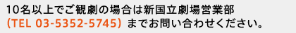 10名以上でご観劇の場合は新国立劇場営業部（TEL 03-5352-5745）までお問い合わせください。