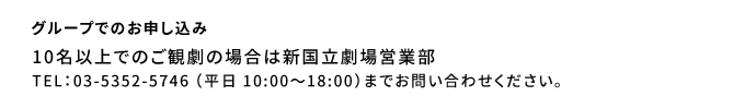 グループでのお申し込み：10名以上でのご観劇の場合は新国立劇場営業部　03-5352-5746 （平日 10:00～18:00）