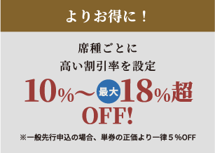 よりお得に！席種ごとに高い割引率を設定10%～最大18%超OFF!※一般先行申込の場合、単券の正価より一律5％OFF