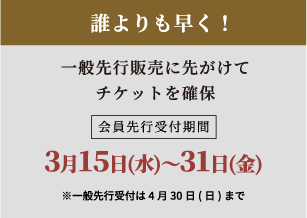 誰よりも早く！一般先行販売に先がけてチケットを確保会員先行受付期間1月20日(金)〜2月28日(火)※一般先行受付は3月31日(金)まで