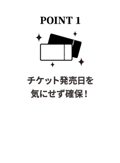 POINT 1チケット発売日を気せず確保！お申し込みと同時に観劇日が確定。チケットの取り忘れを心配する必要がありません。