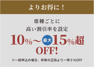 よりお得に！席種ごとに高い割引率を設定10%～最大15%超OFF!※一般先行申込の場合、単券の正価より一律5％OFF