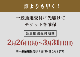 誰よりも早く！一般先行販売に先がけてチケットを確保会員抽選受付期間2月22日〜3月31日※一般先行受付は4月30日まで