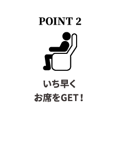 POINT 2いち早くお席をGET！単券発売に先駆けてお席をご用意いたします。