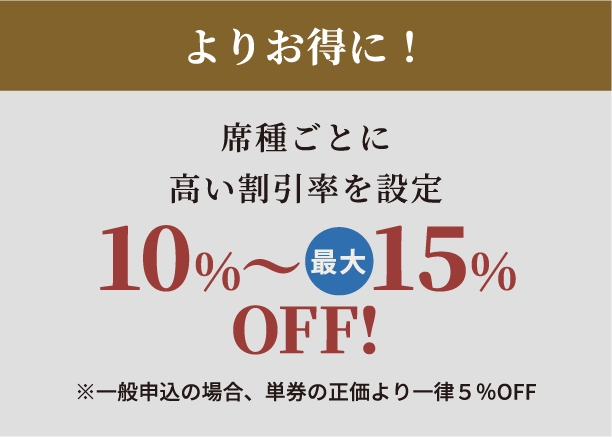 よりお得に！席種ごとに高い割引率を設定10%～最大15%OFF!※一般先行申込の場合、単券の正価より一律5％OFF